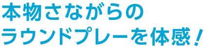 本物さながらのラウンドプレーを体感！